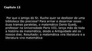 Capítulo 12

Por que o amigo do Sr. Ruche quer se desfazer de uma
biblioteca tão preciosa? Para armar e desarmar essas
duas tramas paralelas, o matemático Denis Guedj,
professor na Universidade Paris VIII, lança mão de toda
a história da matemática, desde a Antiguidade até os
nossos dias. Resultado: a matemática vira literatura e a
literatura vira matemática

 