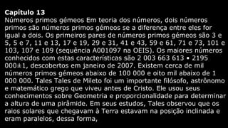 Capítulo 13
Números primos gémeos Em teoria dos números, dois números
primos são números primos gémeos se a diferença entre eles for
igual a dois. Os primeiros pares de números primos gémeos são 3 e
5, 5 e 7, 11 e 13, 17 e 19, 29 e 31, 41 e 43, 59 e 61, 71 e 73, 101 e
103, 107 e 109 (sequência A001097 na OEIS). Os maiores números
conhecidos com estas características são 2 003 663 613 • 2195
000±1, descobertos em janeiro de 2007. Existem cerca de mil
números primos gémeos abaixo de 100 000 e oito mil abaixo de 1
000 000. Tales Tales de Mileto foi um importante filósofo, astrônomo
e matemático grego que viveu antes de Cristo. Ele usou seus
conhecimentos sobre Geometria e proporcionalidade para determinar
a altura de uma pirâmide. Em seus estudos, Tales observou que os
raios solares que chegavam à Terra estavam na posição inclinada e
eram paralelos, dessa forma,

 