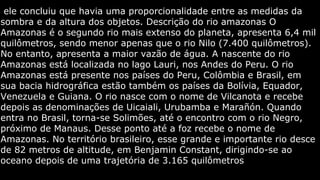 ele concluiu que havia uma proporcionalidade entre as medidas da
sombra e da altura dos objetos. Descrição do rio amazonas O
Amazonas é o segundo rio mais extenso do planeta, apresenta 6,4 mil
quilômetros, sendo menor apenas que o rio Nilo (7.400 quilômetros).
No entanto, apresenta a maior vazão de água. A nascente do rio
Amazonas está localizada no lago Lauri, nos Andes do Peru. O rio
Amazonas está presente nos países do Peru, Colômbia e Brasil, em
sua bacia hidrográfica estão também os países da Bolívia, Equador,
Venezuela e Guiana. O rio nasce com o nome de Vilcanota e recebe
depois as denominações de Uicaiali, Urubamba e Marañón. Quando
entra no Brasil, torna-se Solimões, até o encontro com o rio Negro,
próximo de Manaus. Desse ponto até a foz recebe o nome de
Amazonas. No território brasileiro, esse grande e importante rio desce
de 82 metros de altitude, em Benjamin Constant, dirigindo-se ao
oceano depois de uma trajetória de 3.165 quilômetros

 