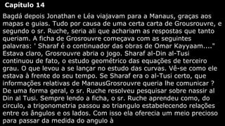 Capítulo 14
Bagdá depois Jonathan e Léa viajavam para a Manaus, graças aos
mapas e guias. Tudo por causa de uma certa carta de Grousrouvre, e
segundo o sr. Ruche, seria ali que achariam as respostas que tanto
queriam. A ficha de Grosrouvre começava com as seguintes
palavras: ' Sharaf é o continuador das obras de Omar Kayyaam...."
Estava claro, Grosrouvre abria o jogo. Sharaf al-Din al-Tusi
continuou de fato, o estudo geométrico das equações de terceiro
grau. O que levou a se lançar no estudo das curvas. Vê-se como ele
estava à frente do seu tempo. Se Sharaf era o al-Tusi certo, que
informações relativas de ManausGrosrouvre queria lhe comunicar ?
De uma forma geral, o sr. Ruche resolveu pesquisar sobre nassir al
Din al Tusi. Sempre lendo a ficha, o sr. Ruche aprendeu como, do
circulo, a trigonometria passou ao triangulo estabelecendo relações
entre os ângulos e os lados. Com isso ela oferecia um meio precioso
para passar da medida do angulo à

 