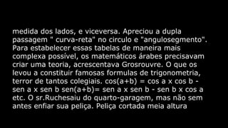 medida dos lados, e viceversa. Apreciou a dupla
passagem " curva-reta" no circulo e "angulosegmento".
Para estabelecer essas tabelas de maneira mais
complexa possível, os matemáticos árabes precisavam
criar uma teoria, acrescentava Grosrouvre. O que os
levou a constituir famosas formulas de trigonometria,
terror de tantos colegiais. cos(a+b) = cos a x cos b sen a x sen b sen(a+b)= sen a x sen b - sen b x cos a
etc. O sr.Ruchesaiu do quarto-garagem, mas não sem
antes enfiar sua peliça. Peliça cortada meia altura

 