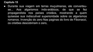 Capítulo 15

● Durante sua viagem em terras muçulmanas, ele converteuse... Aos algarismos indo-arábicos, de que se fez
propagandista nos países cristãos, mostrando a quem
quisesse sua indiscutível superioridade sobre os algarismos
romanos. Invenção do zero Nas paginas do livro de Fibonacci,
os cristões descobriram o zero,

 