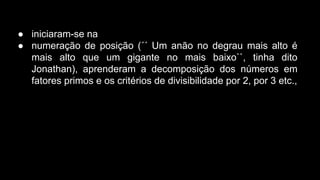 ● iniciaram-se na
● numeração de posição (´´ Um anão no degrau mais alto é
mais alto que um gigante no mais baixo``, tinha dito
Jonathan), aprenderam a decomposição dos números em
fatores primos e os critérios de divisibilidade por 2, por 3 etc.,

 