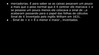 ● mercadorias. E para saber se as caixas pesavam um pouco
a mais que o peso normal que é 4 centner ele marcava + e
se pesasse um pouco menos ele colocava o sinal de -,e
acabaram passando para o papel das folhas de cálculos
Sinal de X Inventada pelo inglês William em 1631.
● . Sinal de < e > É o menor e maior , inventados

 