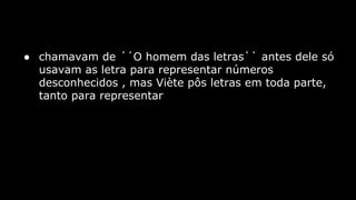 ● chamavam de ´´O homem das letras`` antes dele só
usavam as letra para representar números
desconhecidos , mas Viète pôs letras em toda parte,
tanto para representar

 