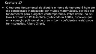 Capítulo 17
● O teorema fundamental da álgebra o nome do teorema é hoje em
dia considerado inadequado por muitos matemáticos, por não ser
fundamental para a álgebra contemporânea. Peter Rothe, no seu
livro Arithmetica Philosophica (publicado in 1608), escreveu que
uma equação polinomial de grau n (com coeficientes reais) pode
ter n soluções. Albert Girard,

 