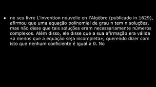 ● no seu livro L'invention nouvelle en l'Algèbre (publicado in 1629),
afirmou que uma equação polinomial de grau n tem n soluções,
mas não disse que tais soluções eram necessariamente números
complexos. Além disso, ele disse que a sua afirmação era válida
«a menos que a equação seja incompleta», querendo dizer com
isto que nenhum coeficiente é igual a 0. No

 