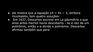 ● ele mostra que a equação x4 = 4x − 3, embora
incompleta, tem quatro soluções:
● Em 1637, Descartes escreve em La géométrie o que
anos antes Harriot havia descoberto - se é raiz de um
polinômio, então x-a divide o polinómio. Descartes
afirmou também que para

 
