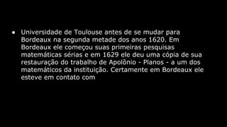 ● Universidade de Toulouse antes de se mudar para
Bordeaux na segunda metade dos anos 1620. Em
Bordeaux ele começou suas primeiras pesquisas
matemáticas sérias e em 1629 ele deu uma cópia de sua
restauração do trabalho de Apolônio - Planos - a um dos
matemáticos da instituição. Certamente em Bordeaux ele
esteve em contato com

 
