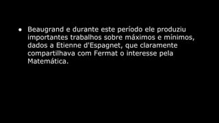 ● Beaugrand e durante este período ele produziu
importantes trabalhos sobre máximos e mínimos,
dados a Etienne d'Espagnet, que claramente
compartilhava com Fermat o interesse pela
Matemática.

 