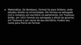 ● Matemática. De Bordeaux, Fermat foi para Orléans, onde
estudou direito na Universidade. Ele formou-se advogado
civil e comprou um escritório no parlamento, em Toulouse.
Então, em 1631 Fermat era advogado e oficial do governo
em Toulouse e por causa de seu escritório, mudou seu
nome para Pierre de Fermat.

 