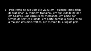 ●

Pelo resto de sua vida ele viveu em Toulouse, mas além
de trabalhar lá, também trabalhou em sua cidade natal e
em Castres. Sua carreira foi meteórica, em parte por
tempo de serviço e idade, em parte porque a praga levou
a maioria dos mais velhos. Ele mesmo foi atingido pela

 