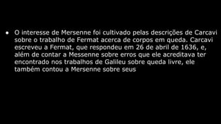 ● O interesse de Mersenne foi cultivado pelas descrições de Carcavi
sobre o trabalho de Fermat acerca de corpos em queda. Carcavi
escreveu a Fermat, que respondeu em 26 de abril de 1636, e,
além de contar a Messenne sobre erros que ele acreditava ter
encontrado nos trabalhos de Galileu sobre queda livre, ele
também contou a Mersenne sobre seus

 