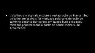 ● trabalhos em espirais e sobre a restauração do Planos. Seu
trabalho em espirais foi motivado pela consideração do
caminho descrito por corpos em queda livre e ele usou
métodos generalisados a partir de Sobre espirais, de
Arquimedes.

 