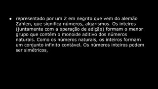 ● representado por um Z em negrito que vem do alemão
Zahlen, que significa números, algarismos. Os inteiros
(juntamente com a operação de adição) formam o menor
grupo que contém o monoide aditivo dos números
naturais. Como os números naturais, os inteiros formam
um conjunto infinito contável. Os números inteiros podem
ser simétricos,

 