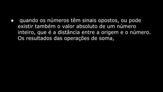 ●

quando os números têm sinais opostos, ou pode
existir também o valor absoluto de um número
inteiro, que é a distância entre a origem e o número.
Os resultados das operações de soma,

 