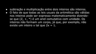 ● subtração e multiplicação entre dois inteiros são inteiros.
● O fato de que todas as leis usuais da aritmética são válidas
nos inteiros pode ser expresso matematicamente dizendose que (Z, +, *) é um anel comutativo com unidade. Os
inteiros não formam um corpo, já que, por exemplo, não
existe um inteiro x tal que 2x = 1.

 