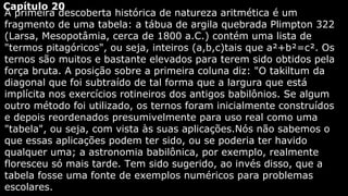 Capítulo 20
A primeira descoberta histórica de natureza aritmética é um
fragmento de uma tabela: a tábua de argila quebrada Plimpton 322
(Larsa, Mesopotâmia, cerca de 1800 a.C.) contém uma lista de
"termos pitagóricos", ou seja, inteiros (a,b,c)tais que a²+b²=c². Os
ternos são muitos e bastante elevados para terem sido obtidos pela
força bruta. A posição sobre a primeira coluna diz: "O takiltum da
diagonal que foi subtraído de tal forma que a largura que está
implícita nos exercícios rotineiros dos antigos babilônios. Se algum
outro método foi utilizado, os ternos foram inicialmente construídos
e depois reordenados presumivelmente para uso real como uma
"tabela", ou seja, com vista às suas aplicações.Nós não sabemos o
que essas aplicações podem ter sido, ou se poderia ter havido
qualquer uma; a astronomia babilônica, por exemplo, realmente
floresceu só mais tarde. Tem sido sugerido, ao invés disso, que a
tabela fosse uma fonte de exemplos numéricos para problemas
escolares.

 