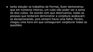 ● tanto estudar os trabalhos de Fermat, Euler demonstrou
que em números inteiros, um cubo não poder ser a soma
de dois cubos. De acordo com que observamos, todas as
pessoas que tentaram demonstrar a conjetura acabavam
se decepcionando, pois sempre havia uma falha. Porém,
chegou uma hora em que conseguiram conjeturar todas as
questões

 