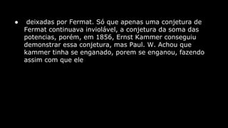 ●

deixadas por Fermat. Só que apenas uma conjetura de
Fermat continuava inviolável, a conjetura da soma das
potencias, porém, em 1856, Ernst Kammer conseguiu
demonstrar essa conjetura, mas Paul. W. Achou que
kammer tinha se enganado, porem se enganou, fazendo
assim com que ele

 