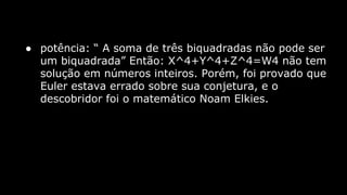 ● potência: “ A soma de três biquadradas não pode ser
um biquadrada” Então: X^4+Y^4+Z^4=W4 não tem
solução em números inteiros. Porém, foi provado que
Euler estava errado sobre sua conjetura, e o
descobridor foi o matemático Noam Elkies.

 