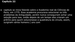 Capítulo 22

● capitulo se inicia falando sobre a Academia real de Ciências de
Paris, em 1775. Essa academia procurava solucionar os três
problemas da Antiguidade, porém nunca conseguiram achar uma
solução para isso, então depois de um tempo eles criaram um
prêmio para quem solucionasse a quadratura do círculo, assim,
surgiram vários homens ( uns com

 