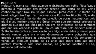 Capítulo 1
Nofutur A trama se inicia quando o Sr.Ruche,um velho filósofo,que
perdera a mobilidade das pernas recebe uma carta de seu velho
conhecido,Elgar Grousrouve,que estudou junto com o Sr Ruche na
faculdade,porém Elgar fez matemática e Ruche fez filosofia. Elgar diz
na carta que está mandando sua coleção de obras matemáticas,pois
ele é o seu melhor amigo e o único livreiro que conhece.E provoca-o
dizendo que não iria lêlos pois não era de interesse dele,e também
que não iria vendê-los pelo seu pouco interesse pelo dinheiro.Mais o
Sr.Ruche iria contra a provocação do amigo e iria lê-los primeiro para
depois vender ,que era o que Grousrouve previa pois,sabia que
quando o amigo lesse as obras,iria apaixonar-se e não conseguiria
vendê-las. Max,um garoto de 11 anos que mora com sua mãe
adotiva Perrete e com seus irmãos, os gêmeos Jonathan e Léa,
andando pelo Mercado

 