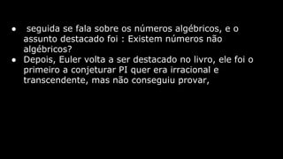●

seguida se fala sobre os números algébricos, e o
assunto destacado foi : Existem números não
algébricos?
● Depois, Euler volta a ser destacado no livro, ele foi o
primeiro a conjeturar PI quer era irracional e
transcendente, mas não conseguiu provar,

 