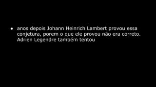 ● anos depois Johann Heinrich Lambert provou essa
conjetura, porem o que ele provou não era correto.
Adrien Legendre também tentou

 