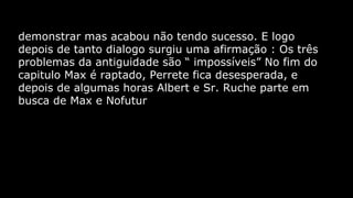 demonstrar mas acabou não tendo sucesso. E logo
depois de tanto dialogo surgiu uma afirmação : Os três
problemas da antiguidade são “ impossíveis” No fim do
capitulo Max é raptado, Perrete fica desesperada, e
depois de algumas horas Albert e Sr. Ruche parte em
busca de Max e Nofutur

 