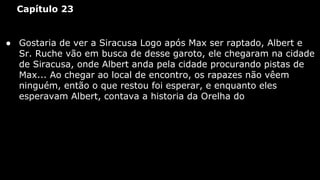 Capítulo 23

● Gostaria de ver a Siracusa Logo após Max ser raptado, Albert e
Sr. Ruche vão em busca de desse garoto, ele chegaram na cidade
de Siracusa, onde Albert anda pela cidade procurando pistas de
Max... Ao chegar ao local de encontro, os rapazes não vêem
ninguém, então o que restou foi esperar, e enquanto eles
esperavam Albert, contava a historia da Orelha do

 