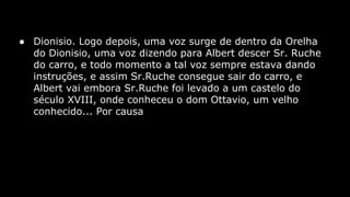 ● Dionisio. Logo depois, uma voz surge de dentro da Orelha
do Dionisio, uma voz dizendo para Albert descer Sr. Ruche
do carro, e todo momento a tal voz sempre estava dando
instruções, e assim Sr.Ruche consegue sair do carro, e
Albert vai embora Sr.Ruche foi levado a um castelo do
século XVIII, onde conheceu o dom Ottavio, um velho
conhecido... Por causa

 