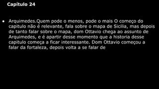 Capítulo 24

● Arquimedes.Quem pode o menos, pode o mais O começo do
capitulo não é relevante, fala sobre o mapa de Sicilia, mas depois
de tanto falar sobre o mapa, dom Ottavio chega ao assunto de
Arquimedes, e é apartir desse momento que a historia desse
capitulo começa a ficar interessante. Dom Ottavio começou a
falar da fortaleza, depois volta a se falar de

 
