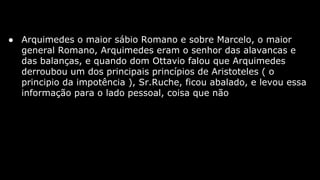 ● Arquimedes o maior sábio Romano e sobre Marcelo, o maior
general Romano, Arquimedes eram o senhor das alavancas e
das balanças, e quando dom Ottavio falou que Arquimedes
derroubou um dos principais princípios de Aristoteles ( o
principio da impotência ), Sr.Ruche, ficou abalado, e levou essa
informação para o lado pessoal, coisa que não

 