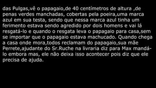 das Pulgas,vê o papagaio,de 40 centímetros de altura ,de
penas verdes manchadas, cobertas pela poeira,uma marca
azul em sua testa, sendo que nessa marca azul tinha um
ferimento estava sendo agredido por dois homens e vai lá
resgatá-lo e quando o resgata leva o papagaio para casa,sem
se importar que o papagaio estava machucado. Quando chega
a casa onde mora,todos reclamam do papagaio,sua mãe
Perrete,ajudante do Sr.Ruche na livraria diz para Max mandálo embora mas, ele não deixa isso acontecer pois diz que ele
precisa de ajuda.

 