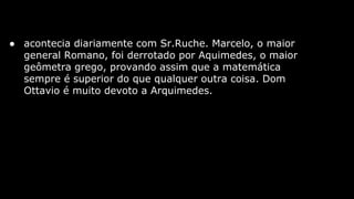 ● acontecia diariamente com Sr.Ruche. Marcelo, o maior
general Romano, foi derrotado por Aquimedes, o maior
geômetra grego, provando assim que a matemática
sempre é superior do que qualquer outra coisa. Dom
Ottavio é muito devoto a Arquimedes.

 