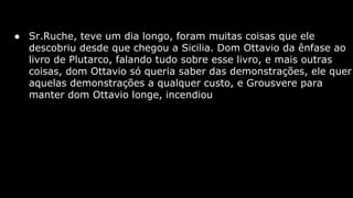 ● Sr.Ruche, teve um dia longo, foram muitas coisas que ele
descobriu desde que chegou a Sicilia. Dom Ottavio da ênfase ao
livro de Plutarco, falando tudo sobre esse livro, e mais outras
coisas, dom Ottavio só queria saber das demonstrações, ele quer
aquelas demonstrações a qualquer custo, e Grousvere para
manter dom Ottavio longe, incendiou

 