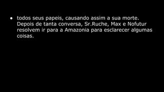 ● todos seus papeis, causando assim a sua morte.
Depois de tanta conversa, Sr.Ruche, Max e Nofutur
resolvem ir para a Amazonia para esclarecer algumas
coisas.

 