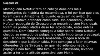 Capítulo 25

Mamaguena Nofutur tem na cabeça duas das mais
importantes da história da matemática, e foi por isso que eles
foram para a Amazônia. E, quanto estavam no avião, Sr.
Ruche, tentava entender como tudo isso aconteceu, como
Nofutur papagaio de Grousvere se encontrou com Max, quais
foram as probabilidades disso ter acontecido, entre outras
questões. Dom Ottavio começou a falar sobre como Nofutur
chegou ao mercado de pulgas, e o quão importante o papagaio
era. Depois de chegarem a Amazônia, chegou a hora de
descobrir o que Nofutur sabia, Max começou a falar palavras
diferentes da de Siracusa, só que não adiantou nada, o
papagaio não falou... BBA ficou muito estressado, levando
assim a ter uma atitude agressiva com Max e

 