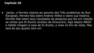Capítulo 26

●

jantar, e Perrete retoma ao assunto dos Três problemas de Rue
Ravignan, Perrete fala sobre Andrew Willes e sobre sua história.
Perrete fala sobre seus resultados da pesquisa que fez em relação
as cartas que Sr.Ruche recebeu de Grousvere, logo depois Albert
e Habibi chegam à casa de Sr.Ruche, e mais no fim da noite, Max
saia do seu quarto com um

 