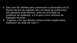● bolo com 85 velinhas para comemorar o aniversário de Sr.
Ruche! No fim do capitulo, tem um texto da conferencia
dos pássaros onde Nofutur, acha um erro fatal na
conjetura de Goldbach, e é ai que o livro Teorema do
Papagaio termina.
● Enigmas • Por que Nofutur estava sendo caçado pelos
mafiosos? De onde ele veio? •

 