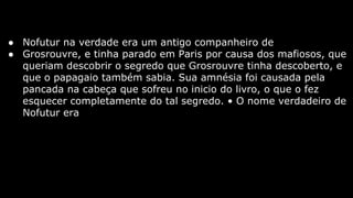 ● Nofutur na verdade era um antigo companheiro de
● Grosrouvre, e tinha parado em Paris por causa dos mafiosos, que
queriam descobrir o segredo que Grosrouvre tinha descoberto, e
que o papagaio também sabia. Sua amnésia foi causada pela
pancada na cabeça que sofreu no inicio do livro, o que o fez
esquecer completamente do tal segredo. • O nome verdadeiro de
Nofutur era

 