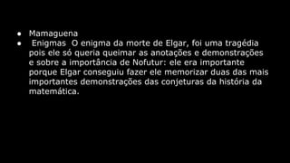 ● Mamaguena
● Enigmas O enigma da morte de Elgar, foi uma tragédia
pois ele só queria queimar as anotações e demonstrações
e sobre a importância de Nofutur: ele era importante
porque Elgar conseguiu fazer ele memorizar duas das mais
importantes demonstrações das conjeturas da história da
matemática.

 