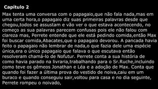Capítulo 2
Max tenta uma conversa com o papagaio,que não fala nada,mas em
uma certa hora,o papagaio diz suas primeiras palavras desde que
chegou,todos se assustam e vão ver o que estava acontecendo, no
começo as sua palavras parecem confusas pois ele não falou com
clareza mas, Perrete entende que ele está pedindo comida,então Max
foi buscar comida,Abacates,que o papagaio devorou. A pancada havia
feito o papagaio não lembrar de nada,o que fazia dele uma espécie
única,era o único papagaio que falava o que escutava então
resolveram chamá-lo de Nofutur. Perrete conta a sua história de
como havia parado na livraria,trabalhando para o Sr.Ruche,incluindo
como teve os gêmeos Jonathan e Léa e a adoção de Max. Conta que
quando foi fazer a última prova do vestido de noiva,caiu em um
buraco e quando conseguiu sair,voltou para casa e no dia seguinte,
Perrete rompeu o noivado,

 