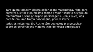 para quem também deseja saber sobre matemática, feito para
entreter o leitor e ao mesmo tempo ensinar sobre a história da
matemática e seus principais personagens. Denis Guedj nos
prende em uma trama policial que, para resolver
todos os mistérios, Sr. Ruche têm que estudar e pesquisar
sobre os personagens matemáticas de nossa antiguidade

 