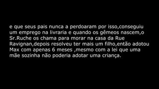 e que seus pais nunca a perdoaram por isso,conseguiu
um emprego na livraria e quando os gêmeos nascem,o
Sr.Ruche os chama para morar na casa da Rue
Ravignan,depois resolveu ter mais um filho,então adotou
Max com apenas 6 meses ,mesmo com a lei que uma
mãe sozinha não poderia adotar uma criança.

 
