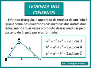 Prof.: Rodrigo Carvalho
TEOREMA DOS
COSSENOS
Em todo triângulo, o quadrado da medida de um lado é
igual à soma dos quadrados das medidas dos outros dois
lados, menos duas vezes o produto dessas medidas pelo
cosseno do ângulo por eles formado.
A
CB a
bc
Âcbcba cos...2222
−+=
Bcacab ˆcos...2222
−+=
Cbabac ˆcos...2222
−+=
 