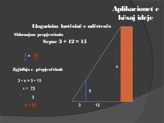 Aplikacionet e
kësaj ideje
Llogarisim lartësinë e ndërtesës
x
5
3 12
Shkruajme perpjestimin
3
5
= 15
x
Zgjidhja e përpjesëtimit
3 • x = 5 • 15
x = 75
3
X = 25
Sepse 3 + 12 = 15
 