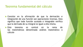 Teorema fundamental del cálculo
 Consiste en la afirmación de que la derivación e
integración de una función son operaciones inversas. Esto
significa que toda función acotada e integrable verifica
que la derivada de su integral es igual a ella misma.
 Este teorema es central en la rama de
las matemáticas denominada análisis matemático o
cálculo
 