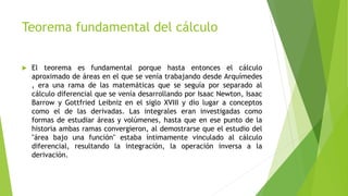 Teorema fundamental del cálculo
 El teorema es fundamental porque hasta entonces el cálculo
aproximado de áreas en el que se venía trabajando desde Arquímedes
, era una rama de las matemáticas que se seguía por separado al
cálculo diferencial que se venía desarrollando por Isaac Newton, Isaac
Barrow y Gottfried Leibniz en el siglo XVIII y dio lugar a conceptos
como el de las derivadas. Las integrales eran investigadas como
formas de estudiar áreas y volúmenes, hasta que en ese punto de la
historia ambas ramas convergieron, al demostrarse que el estudio del
"área bajo una función" estaba íntimamente vinculado al cálculo
diferencial, resultando la integración, la operación inversa a la
derivación.
 
